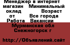 Менеджер в интернет - магазин › Минимальный оклад ­ 2 000 › Возраст от ­ 18 - Все города Работа » Вакансии   . Мурманская обл.,Снежногорск г.